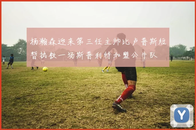 杨瀚森迎来第三任主帅比卢普斯短暂执教一场斯普利特加盟公牛队