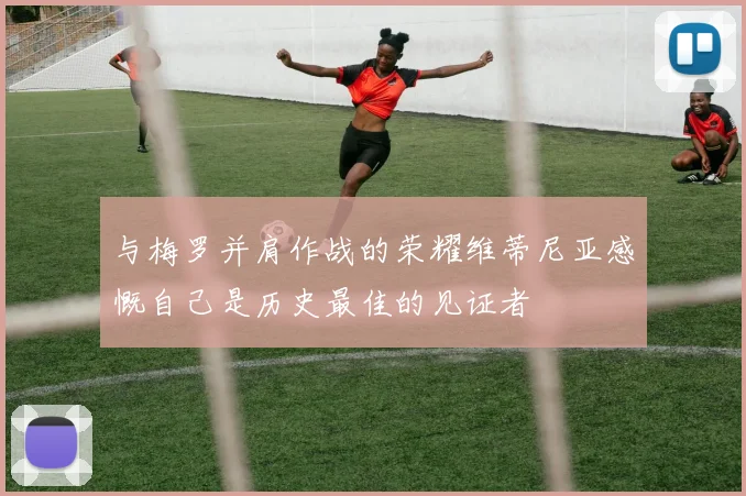 与梅罗并肩作战的荣耀维蒂尼亚感慨自己是历史最佳的见证者