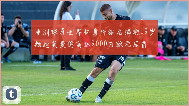 非洲球员世界杯身价排名揭晓19岁扬迪奥曼德高达9000万欧元居首