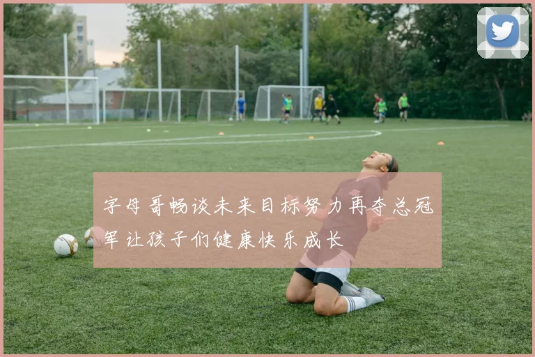 字母哥畅谈未来目标努力再夺总冠军让孩子们健康快乐成长