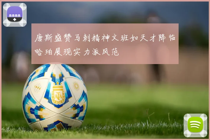 唐斯盛赞马刺精神文班如天才降临哈珀展现实力派风范