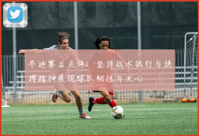 乔迪赛后点评：坚持战术执行与拼搏精神展现球队韧性与决心