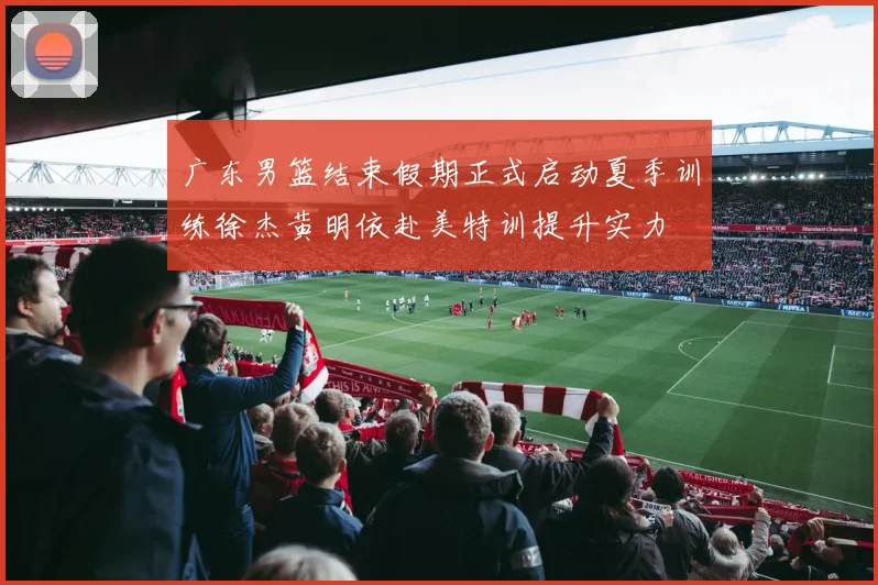 广东男篮结束假期正式启动夏季训练徐杰黄明依赴美特训提升实力