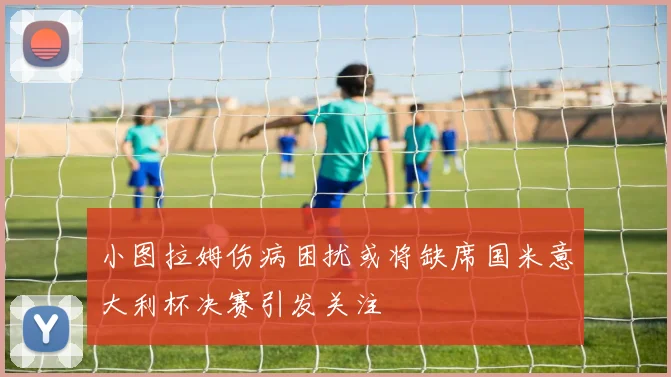 小图拉姆伤病困扰或将缺席国米意大利杯决赛引发关注
