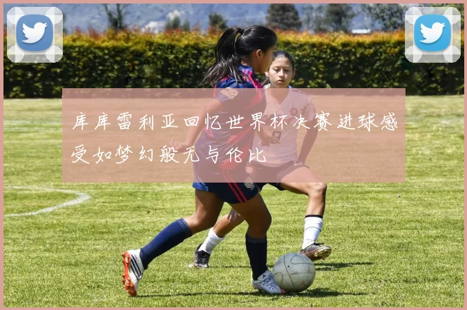库库雷利亚回忆世界杯决赛进球感受如梦幻般无与伦比