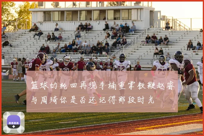 篮球的轮回再现李楠重掌教鞭赵睿与周琦你是否还记得那段时光