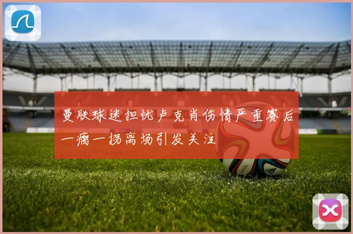 曼联球迷担忧卢克肖伤情严重赛后一瘸一拐离场引发关注