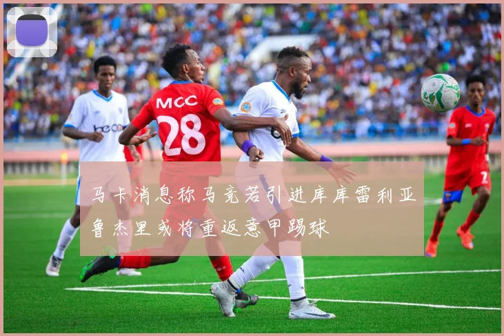 马卡消息称马竞若引进库库雷利亚鲁杰里或将重返意甲踢球