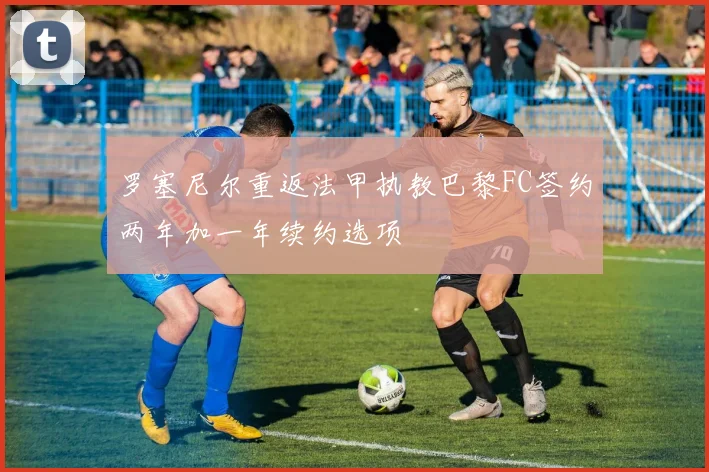 罗塞尼尔重返法甲执教巴黎FC签约两年加一年续约选项