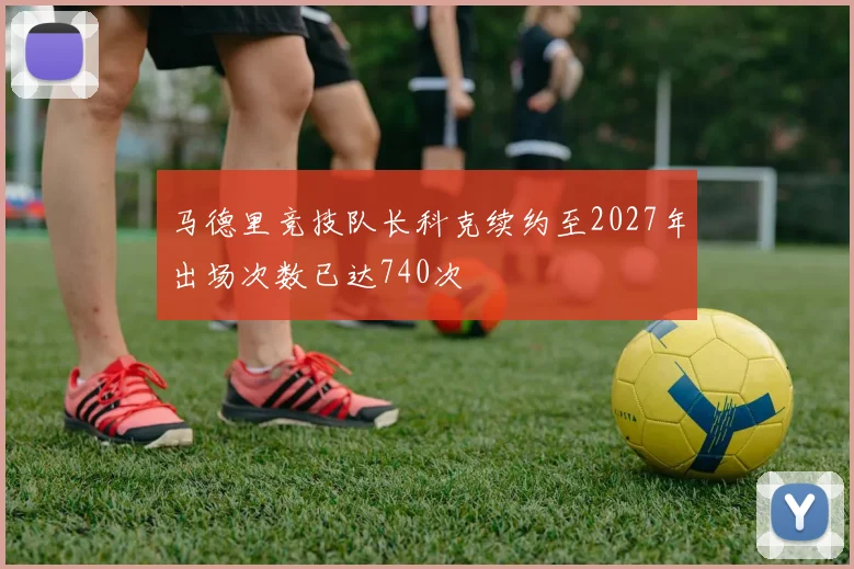 马德里竞技队长科克续约至2027年出场次数已达740次